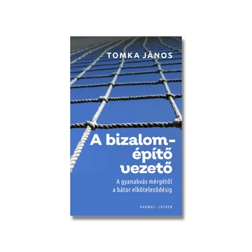 A bizalomépítő vezető - A GYANAKVÁS MÉRGÉTŐL A BÁTOR ELKÖTELEZŐDÉSIG - TOMKA JÁNOS